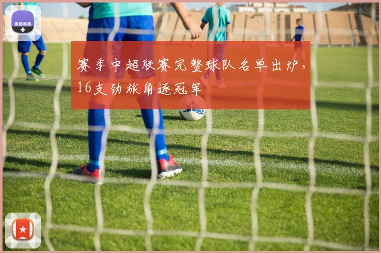 赛季中超联赛完整球队名单出炉,16支劲旅角逐冠军