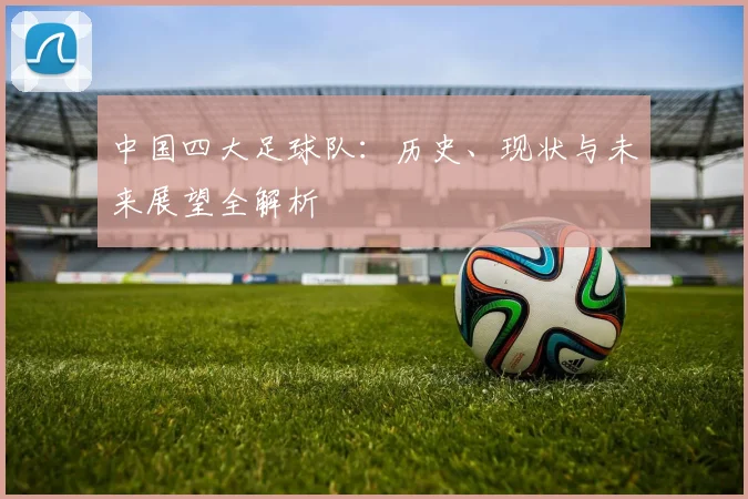 中国四大足球队:历史、现状与未来展望全解析