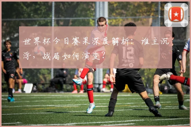 世界杯今日赛果深度解析:谁主沉浮,战局如何演变?