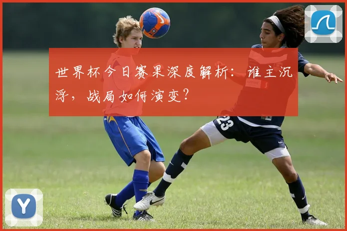 世界杯今日赛果深度解析：谁主沉浮，战局如何演变？