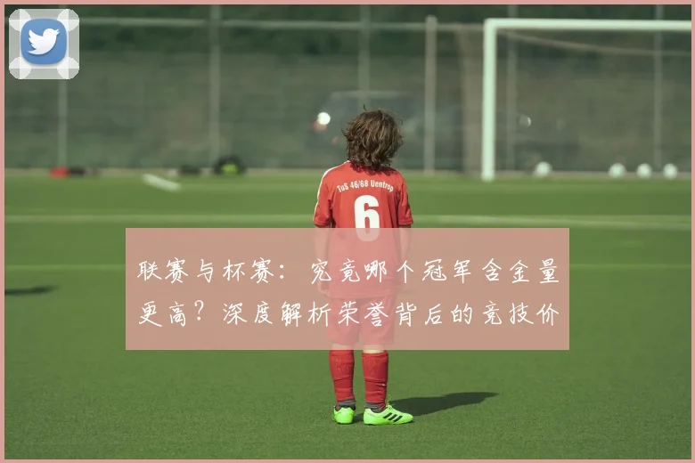 联赛与杯赛:究竟哪个冠军含金量更高?深度解析荣誉背后的竞技价值