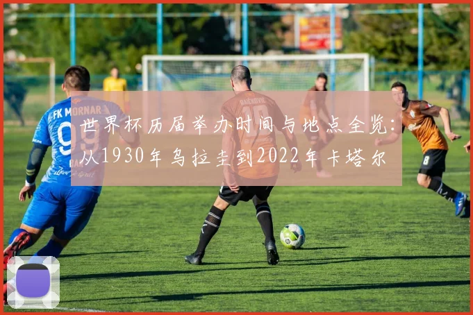 世界杯历届举办时间与地点全览:从1930年乌拉圭到2022年卡塔尔