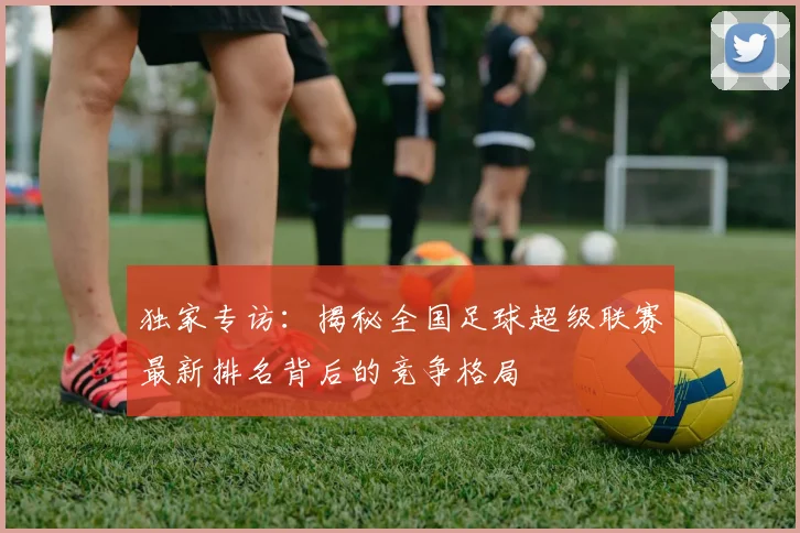 独家专访:揭秘全国足球超级联赛最新排名背后的竞争格局