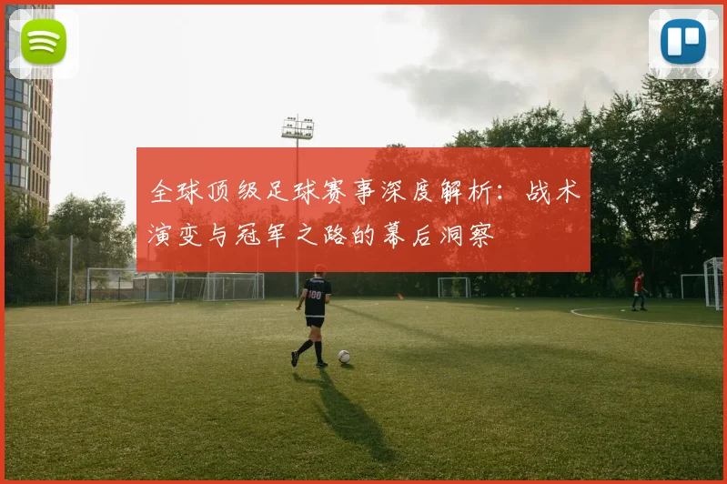 全球顶级足球赛事深度解析:战术演变与冠军之路的幕后洞察