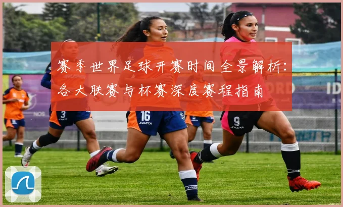 赛季世界足球开赛时间全景解析：各大联赛与杯赛深度赛程指南