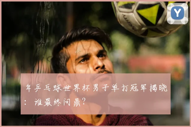 年乒乓球世界杯男子单打冠军揭晓：谁最终问鼎？